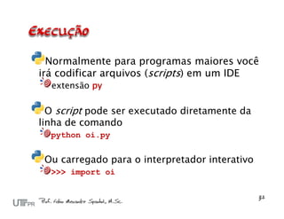 Normalmente para programas maiores você
irá codificar arquivos (scripts) em um IDE
  extensão py

  O script pode ser executado diretamente da
linha de comando
  python oi.py


 Ou carregado para o interpretador interativo
  >>> import oi
 