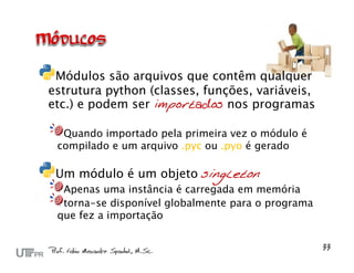 Módulos são arquivos que contêm qualquer
estrutura python (classes, funções, variáveis,
etc.) e podem ser importados nos programas

  Quando importado pela primeira vez o módulo é
 compilado e um arquivo .pyc ou .pyo é gerado

 Um módulo é um objeto singleton
  Apenas uma instância é carregada em memória
  torna-se disponível globalmente para o programa
 que fez a importação
 