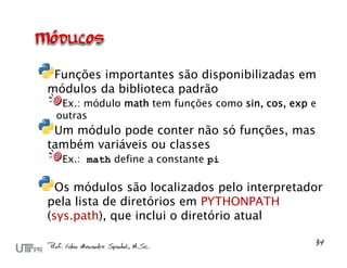 Funções importantes são disponibilizadas em
módulos da biblioteca padrão
  Ex.: módulo math tem funções como sin, cos, exp e
 outras
 Um módulo pode conter não só funções, mas
também variáveis ou classes
  Ex.: math define a constante pi

  Os módulos são localizados pelo interpretador
pela lista de diretórios em PYTHONPATH
(sys.path), que inclui o diretório atual
 
