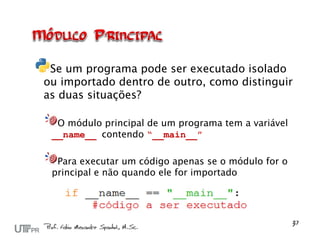 Se um programa pode ser executado isolado
ou importado dentro de outro, como distinguir
as duas situações?

  O módulo principal de um programa tem a variável
 __name__ contendo “__main__”

  Para executar um código apenas se o módulo for o
 principal e não quando ele for importado
 