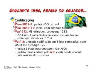Codificações
 iso-8859-1: padrão ISO Latin-1
 iso-8859-15: idem, com símbolo € (Euro)
 cp1252: MS-Windows codepage 1252
 ISO Latin-1 aumentado com caracteres usados em
  editoração eletrônica (‘’ “” •)
 utf-8: Unicode codificado em 8 bits compatível com
ASCII até o código 127
 utiliza 2 bytes para caracteres não-ASCII
 padrão recomendado pelo W3C e está sendo adotado
  pela maioria dos sistemas
 