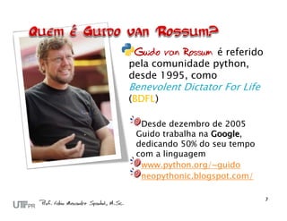 Guido van Rossum é referido
pela comunidade python,
desde 1995, como
Benevolent Dictator For Life
(BDFL)

  Desde dezembro de 2005
 Guido trabalha na Google,
 dedicando 50% do seu tempo
 com a linguagem
  www.python.org/~guido
  neopythonic.blogspot.com/
 