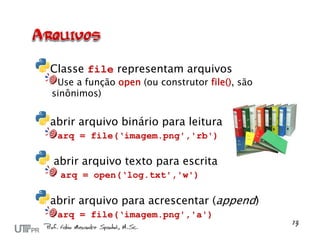 Classe file representam arquivos
 Use a função open (ou construtor file(), são
sinônimos)


abrir arquivo binário para leitura
 arq = file(‘imagem.png','rb')

abrir arquivo texto para escrita
  arq = open(‘log.txt','w')

abrir arquivo para acrescentar (append)
 arq = file(‘imagem.png','a')
 