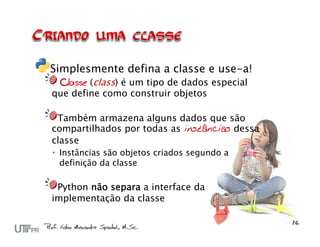 Simplesmente defina a classe e use-a!
 Classe (class) é um tipo de dados especial
que define como construir objetos

 Também armazena alguns dados que são
compartilhados por todas as instâncias dessa
classe
 Instâncias são objetos criados segundo a
  definição da classe

 Python não separa a interface da
implementação da classe
 