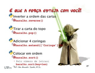 Inverter a ordem das cartas
 baralho.reverse()


Tirar a carta do topo
 baralho.pop()


Adicionar 4 coringas
 baralho.extend([‘Coringa’]*4)


Colocar em ordem
 baralho.sort()
 Pelo número de letras:
  baralho.sort(key=len)
 