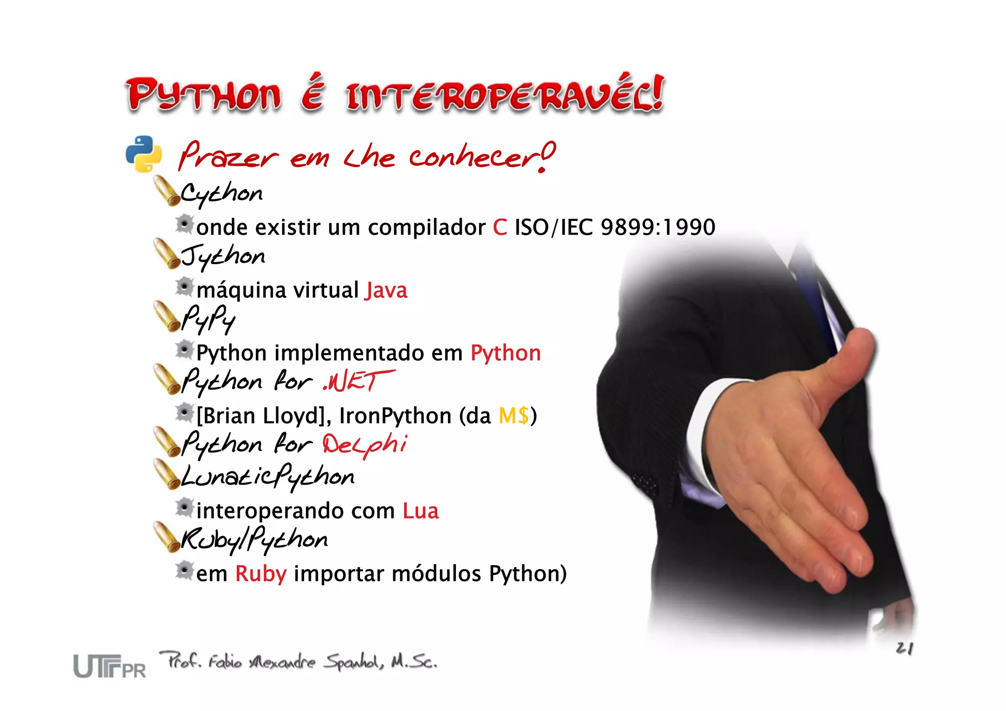 Prazer em lhe conhecer!
Cython
 onde existir um compilador C ISO/IEC 9899:1990
Jython
 máquina virtual Java
PyPy
 Python implementado em Python
Python for .NET
 [Brian Lloyd], IronPython (da M$)
Python for Delphi
LunaticPython
 interoperando com Lua
Ruby/Python
 em Ruby importar módulos Python)
 
