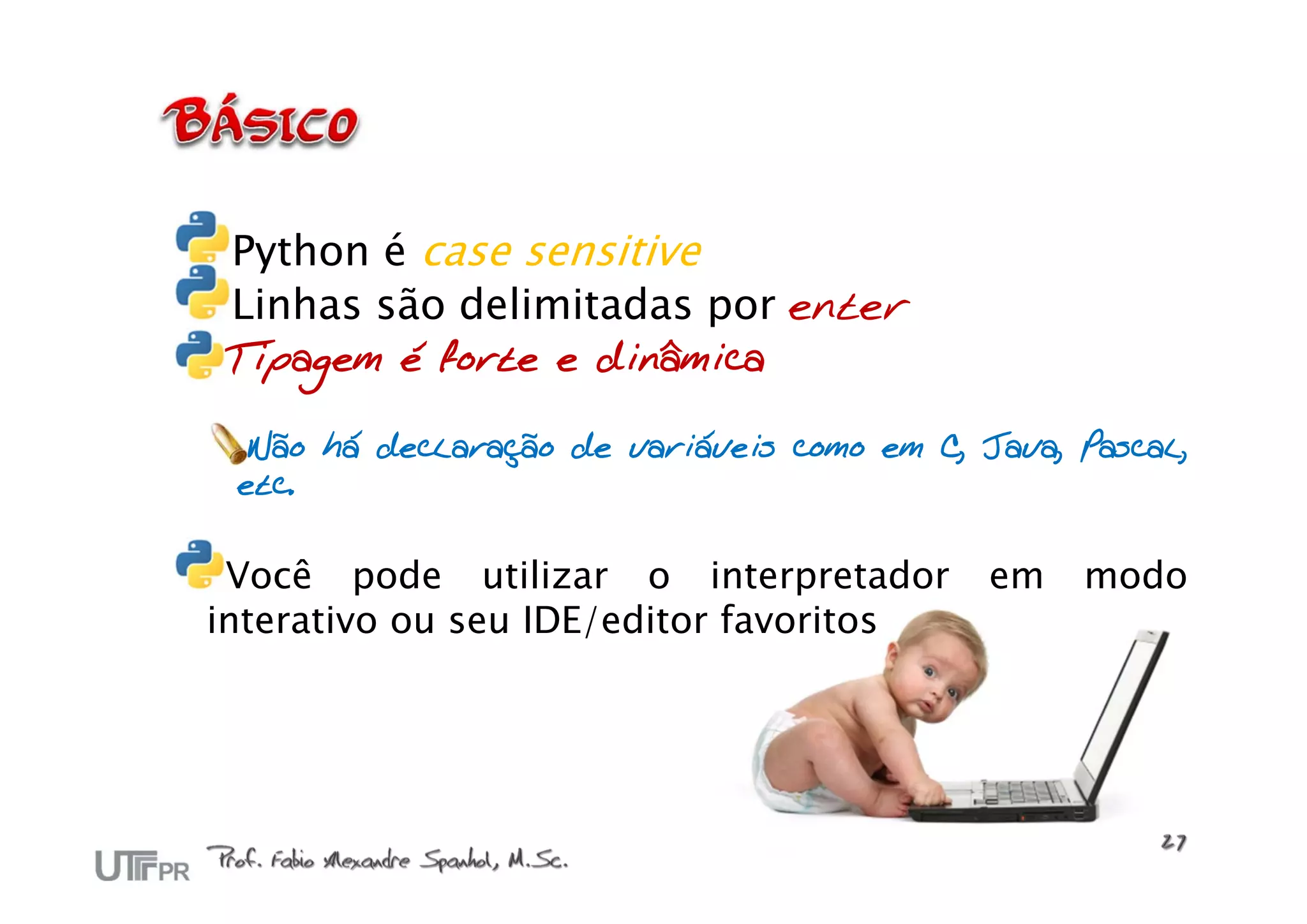 Python é case sensitive
 Linhas são delimitadas por enter
Tipagem é forte e dinâmica

  Não há declaração de variáveis como em C, Java, Pascal,
 etc.


 Você pode utilizar o interpretador          em   modo
interativo ou seu IDE/editor favoritos
 