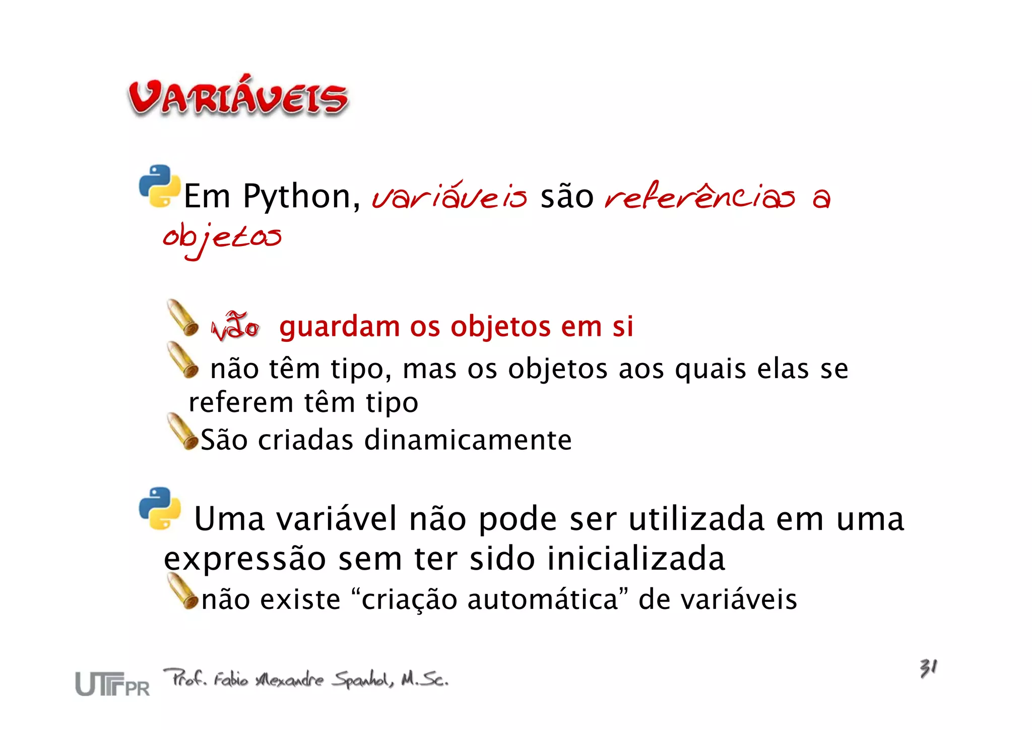 Em Python, variáveis são referências a
objetos

  não guardam os objetos em si
   não têm tipo, mas os objetos aos quais elas se
 referem têm tipo
  São criadas dinamicamente

  Uma variável não pode ser utilizada em uma
expressão sem ter sido inicializada
  não existe “criação automática” de variáveis
 