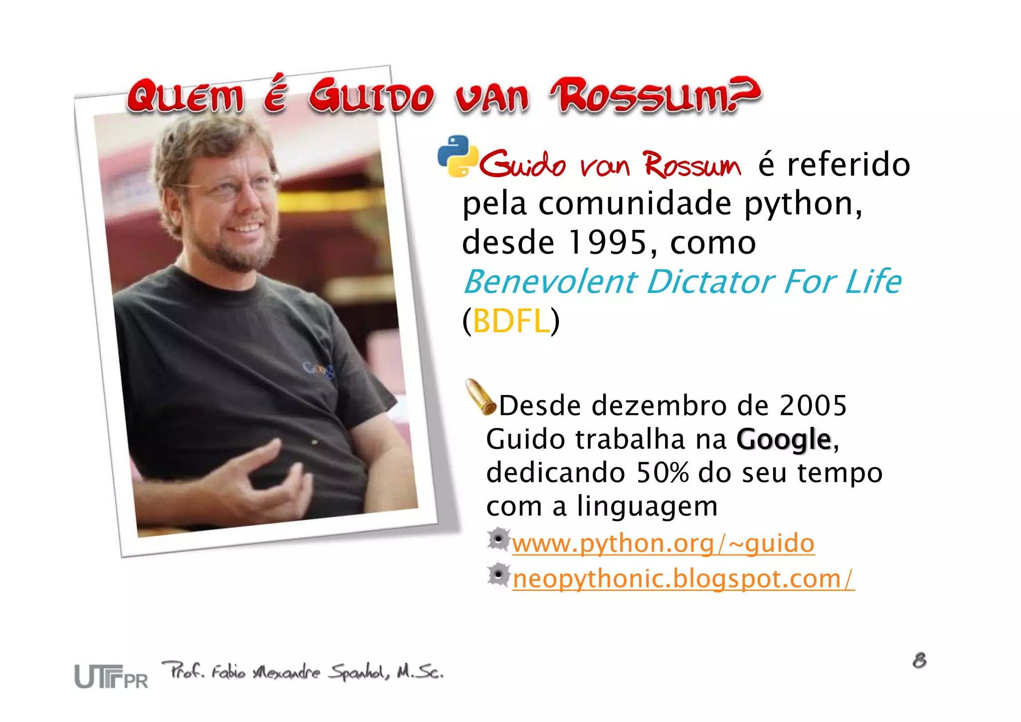 Guido van Rossum é referido
pela comunidade python,
desde 1995, como
Benevolent Dictator For Life
(BDFL)

  Desde dezembro de 2005
 Guido trabalha na Google,
 dedicando 50% do seu tempo
 com a linguagem
   www.python.org/~guido
   neopythonic.blogspot.com/
 