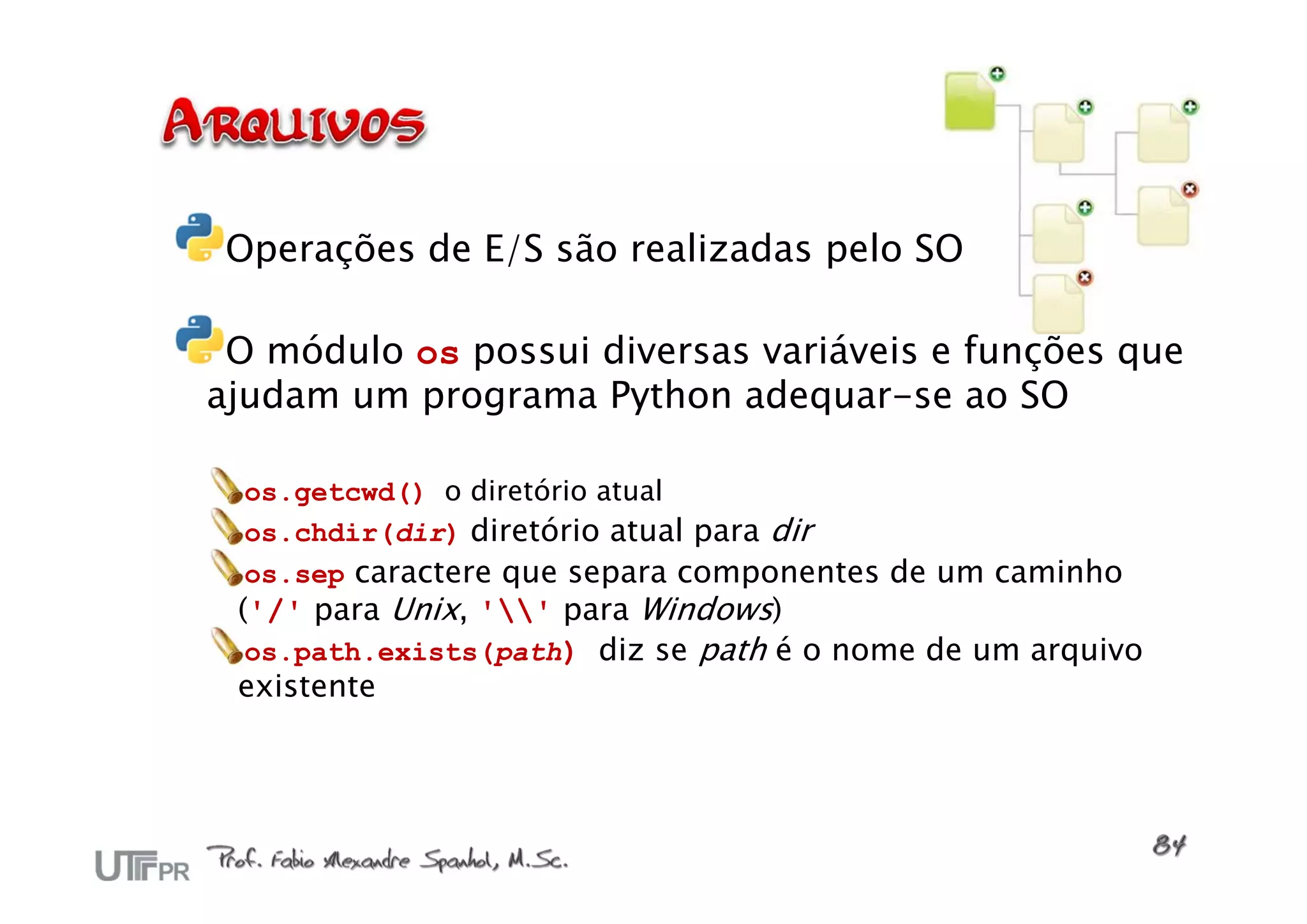 Operações de E/S são realizadas pelo SO

 O módulo os possui diversas variáveis e funções que
ajudam um programa Python adequar-se ao SO

  os.getcwd() o diretório atual
  os.chdir(dir) diretório atual para dir
  os.sep caractere que separa componentes de um caminho
 ('/' para Unix, '' para Windows)
  os.path.exists(path) diz se path é o nome de um arquivo
 existente
 