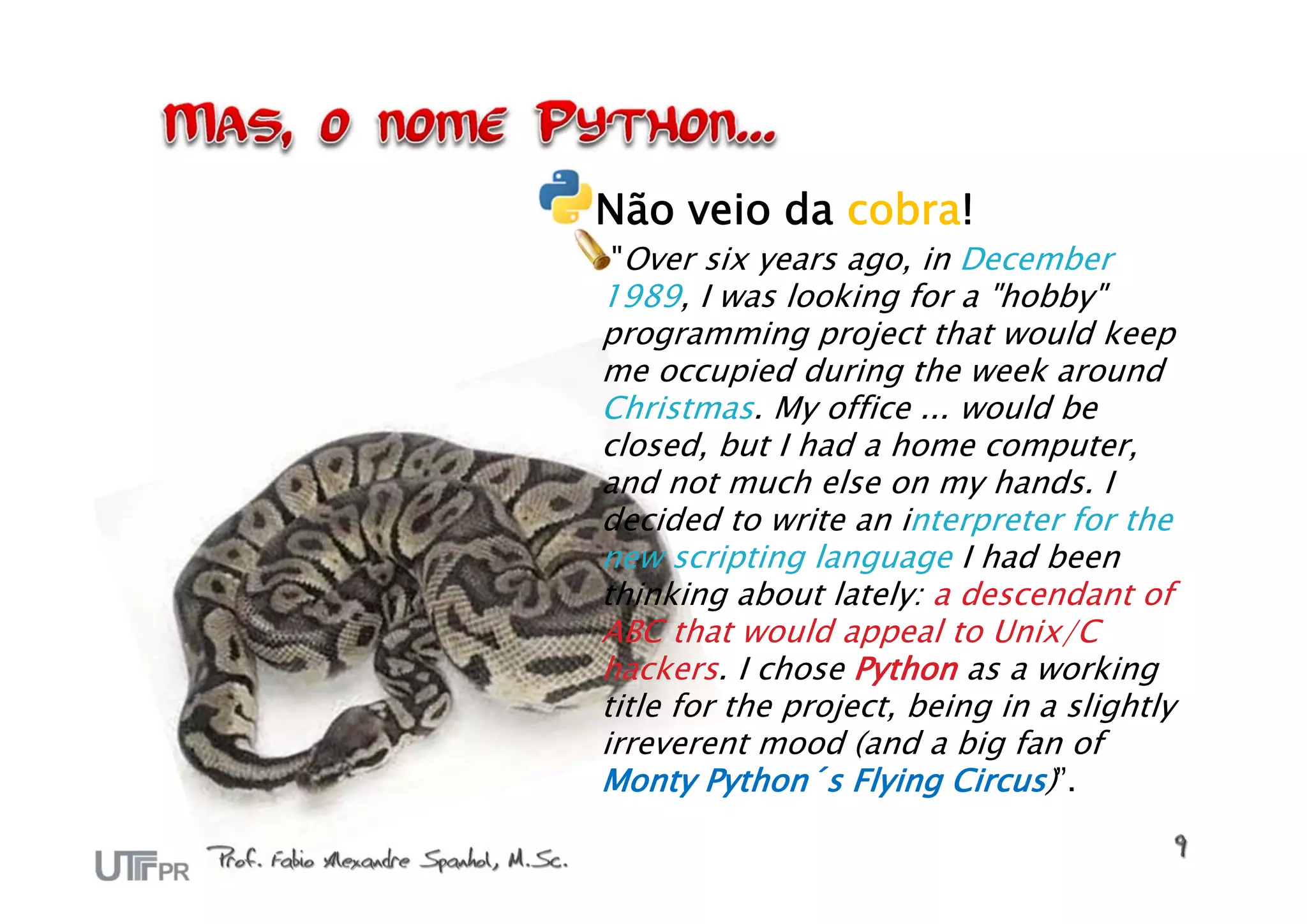 Não veio da cobra!
"Over six years ago, in December
1989, I was looking for a "hobby"
programming project that would keep
me occupied during the week around
Christmas. My office ... would be
closed, but I had a home computer,
and not much else on my hands. I
decided to write an interpreter for the
new scripting language I had been
thinking about lately: a descendant of
ABC that would appeal to Unix/C
hackers. I chose Python as a working
title for the project, being in a slightly
irreverent mood (and a big fan of
Monty Python´s Flying Circus)”.
 