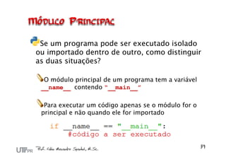 Se um programa pode ser executado isolado
ou importado dentro de outro, como distinguir
as duas situações?

  O módulo principal de um programa tem a variável
 __name__ contendo “__main__”

  Para executar um código apenas se o módulo for o
 principal e não quando ele for importado
 