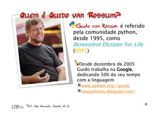 Guido van Rossum é referido
pela comunidade python,
desde 1995, como
Benevolent Dictator For Life
(BDFL)

  Desde dezembro de 2005
 Guido trabalha na Google,
 dedicando 50% do seu tempo
 com a linguagem
   www.python.org/~guido
   neopythonic.blogspot.com/
 