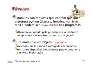 Módulos são arquivos que contêm qualquer
estrutura python (classes, funções, variáveis,
etc.) e podem ser importados nos programas

  Quando importado pela primeira vez o módulo é
 compilado e um arquivo .pyc ou .pyo é gerado

 Um módulo é um objeto singleton
  Apenas uma instância é carregada em memória
  torna-se disponível globalmente para o programa
 que fez a importação
 