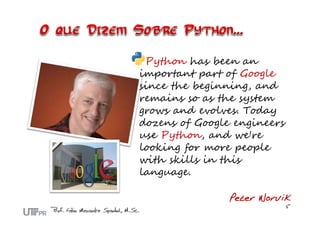 Python has been an
important part of Google
since the beginning, and
remains so as the system
grows and evolves. Today
dozens of Google engineers
use Python, and we're
looking for more people
with skills in this
language.

                Peter Norvik
 