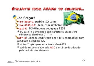 Codificações
 iso-8859-1: padrão ISO Latin-1
 iso-8859-15: idem, com símbolo € (Euro)
 cp1252: MS-Windows codepage 1252
 ISO Latin-1 aumentado com caracteres usados em
 editoração eletrônica (‘’ “” •)
 utf-8: Unicode codificado em 8 bits compatível com
ASCII até o código 127
 utiliza 2 bytes para caracteres não-ASCII
 padrão recomendado pelo W3C e está sendo adotado
 pela maioria dos sistemas
 