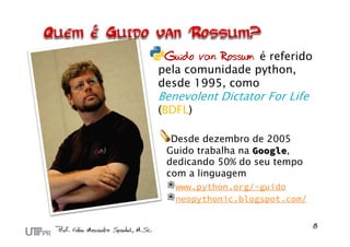 Guido van Rossum é referido
pela comunidade python,
desde 1995, como
Benevolent Dictator For Life
(BDFL)

  Desde dezembro de 2005
 Guido trabalha na Google,
 dedicando 50% do seu tempo
 com a linguagem
   www.python.org/~guido
   neopythonic.blogspot.com/
 