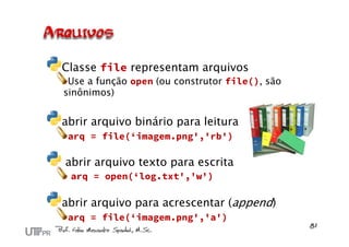 Classe file representam arquivos
 Use a função open (ou construtor file(), são
sinônimos)


abrir arquivo binário para leitura
 arq = file(‘imagem.png','rb')

abrir arquivo texto para escrita
 arq = open(‘log.txt','w')

abrir arquivo para acrescentar (append)
 arq = file(‘imagem.png','a')
 