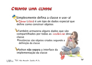 Simplesmente defina a classe e use-a!
 Classe (class) é um tipo de dados especial que
define como construir objetos

 Também armazena alguns dados que são
compartilhados por todas as instâncias dessa
classe
 Instâncias são objetos criados segundo a
 definição da classe

 Python não separa a interface da
implementação da classe
 
