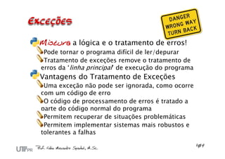 Mistura a lógica e o tratamento de erros!
Pode tornar o programa difícil de ler/depurar
Tratamento de exceções remove o tratamento de
erros da ‘linha principal’ de execução do programa
Vantagens do Tratamento de Exceções
Uma exceção não pode ser ignorada, como ocorre
com um código de erro
O código de processamento de erros é tratado a
parte do código normal do programa
Permitem recuperar de situações problemáticas
Permitem implementar sistemas mais robustos e
tolerantes a falhas
 