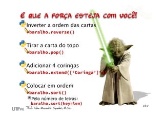 Inverter a ordem das cartas
baralho.reverse()
Tirar a carta do topo
baralho.pop()
Adicionar 4 coringas
baralho.extend([‘Coringa’]*4)
Colocar em ordem
baralho.sort()
Pelo número de letras:
baralho.sort(key=len)
 