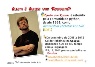 Guido van Rossum é referido
pela comunidade python,
desde 1995, como
Benevolent Dictator For Life
(BDFL)
De dezembro de 2005 a 2012
Guido trabalhou na Google,
dedicando 50% do seu tempo
com a linguagem
7/12/2012 passou a trabalhar na
Dropbox
www.python.org/~guido
neopythonic.blogspot.com/
 