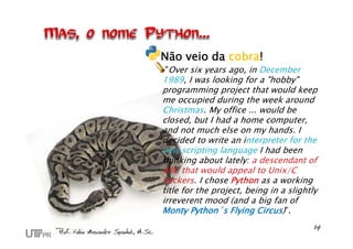 Não veio da cobra!
"Over six years ago, in December
1989, I was looking for a "hobby"
programming project that would keep
me occupied during the week around
Christmas. My office ... would be
closed, but I had a home computer,
and not much else on my hands. I
decided to write an interpreter for the
new scripting language I had been
thinking about lately: a descendant of
ABC that would appeal to Unix/C
hackers. I chose Python as a working
title for the project, being in a slightly
irreverent mood (and a big fan of
Monty Python´s Flying Circus)”.
 