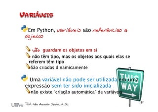 Em Python, variáveis são referências a
objetos
não guardam os objetos em si
não têm tipo, mas os objetos aos quais elas se
referem têm tipo
São criadas dinamicamente
Uma variável não pode ser utilizada em uma
expressão sem ter sido inicializada
não existe “criação automática” de variáveis
 