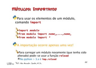 Para usar os elementos de um módulo,
comando import
import modulo
from modulo import nome1,...,nomen
from modulo import *
A importação ocorre apenas uma vez!
Para carregar um módulo novamente (que tenha sido
alterado) pode-se usar a função reload
No python > 3.x é imp.reload
 