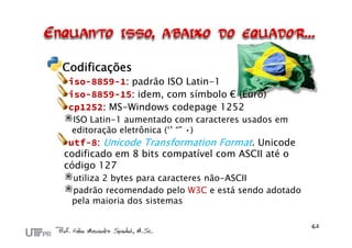 Codificações
iso-8859-1: padrão ISO Latin-1
iso-8859-15: idem, com símbolo € (Euro)
cp1252: MS-Windows codepage 1252
ISO Latin-1 aumentado com caracteres usados em
editoração eletrônica (‘’ “” •)
utf-8: Unicode Transformation Format. Unicode
codificado em 8 bits compatível com ASCII até o
código 127
utiliza 2 bytes para caracteres não-ASCII
padrão recomendado pelo W3C e está sendo adotado
pela maioria dos sistemas
 