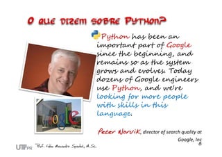 Python has been an
important part of Google
since the beginning, and
remains so as the system
grows and evolves. Today
dozens of Google engineers
use Python, and we're
looking for more people
with skills in this
language.
Peter Norvik, director of search quality at 
Google, Inc
 