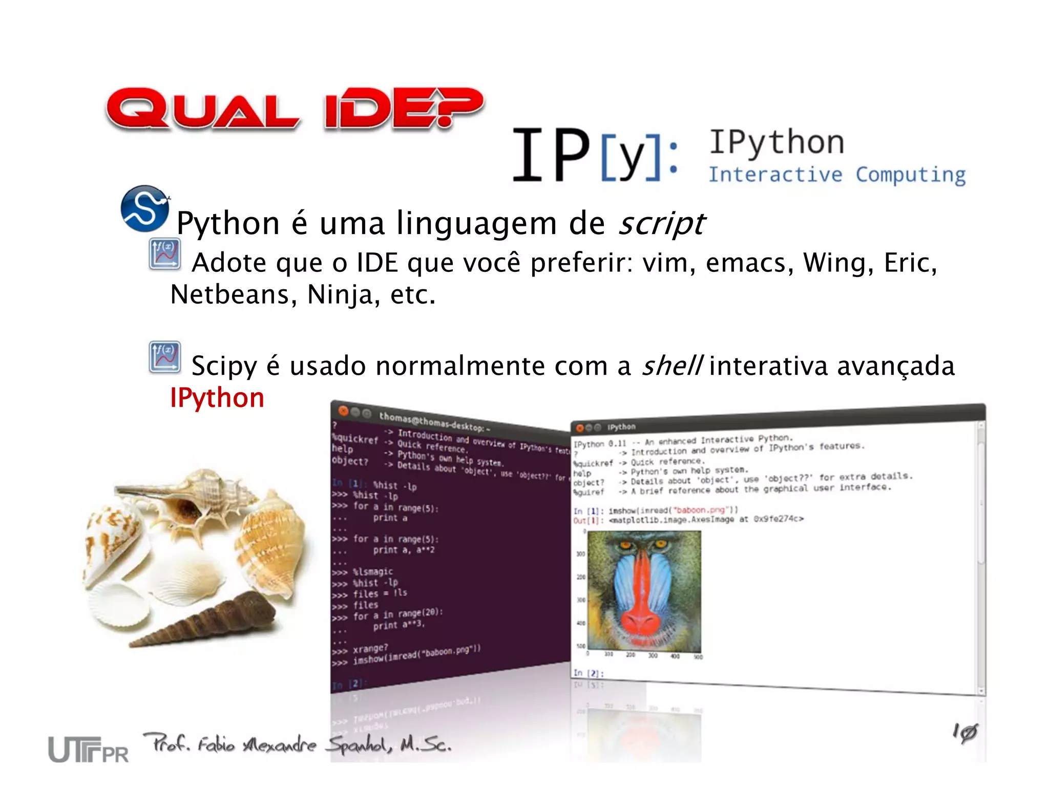 Python é uma linguagem de script
 Adote que o IDE que você preferir: vim, emacs, Wing, Eric,
Netbeans, Ninja, etc.

  Scipy é usado normalmente com a shell interativa avançada
IPython
 