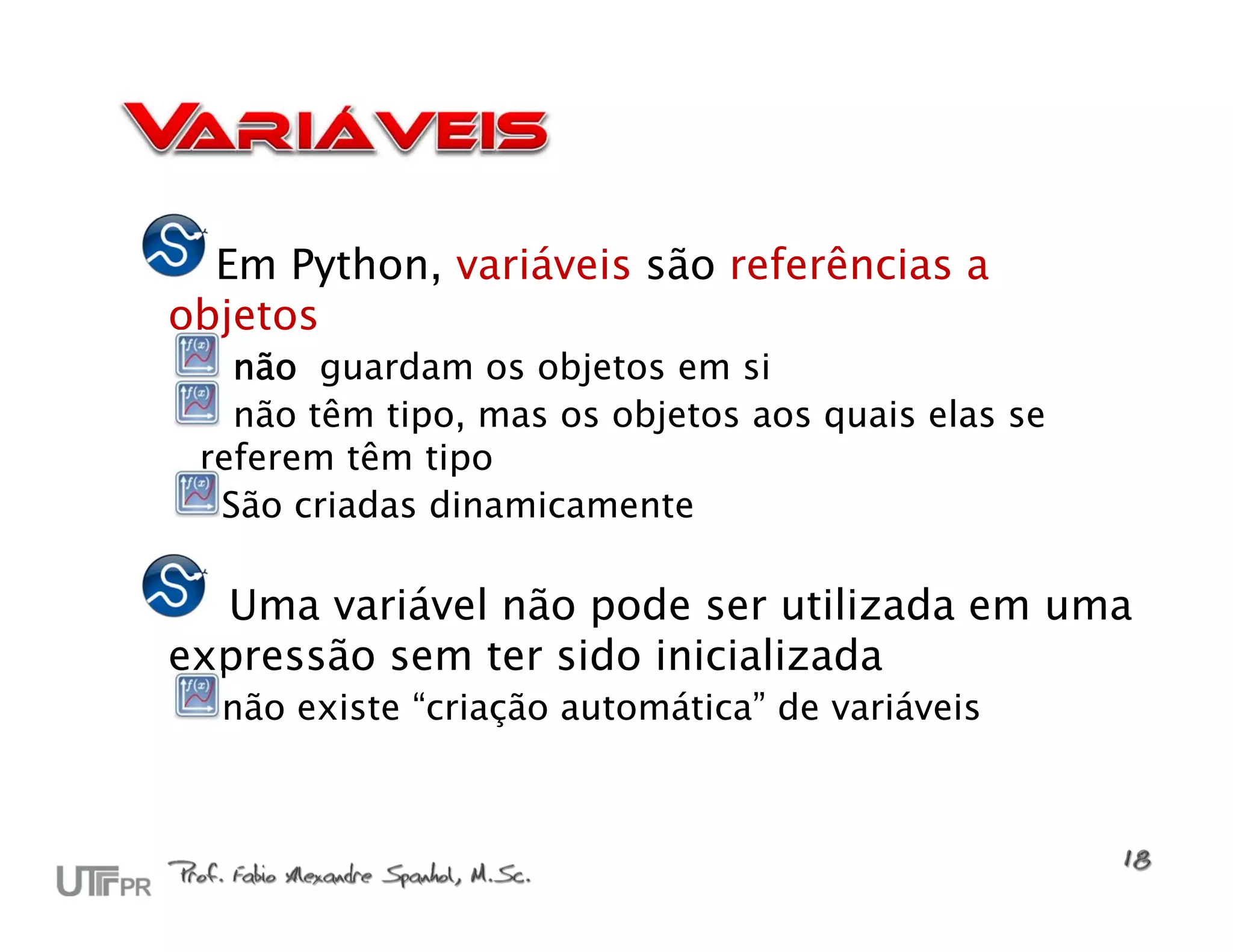 Em Python, variáveis são referências a
objetos
   não guardam os objetos em si
   não têm tipo, mas os objetos aos quais elas se
 referem têm tipo
  São criadas dinamicamente

  Uma variável não pode ser utilizada em uma
expressão sem ter sido inicializada
  não existe “criação automática” de variáveis
 