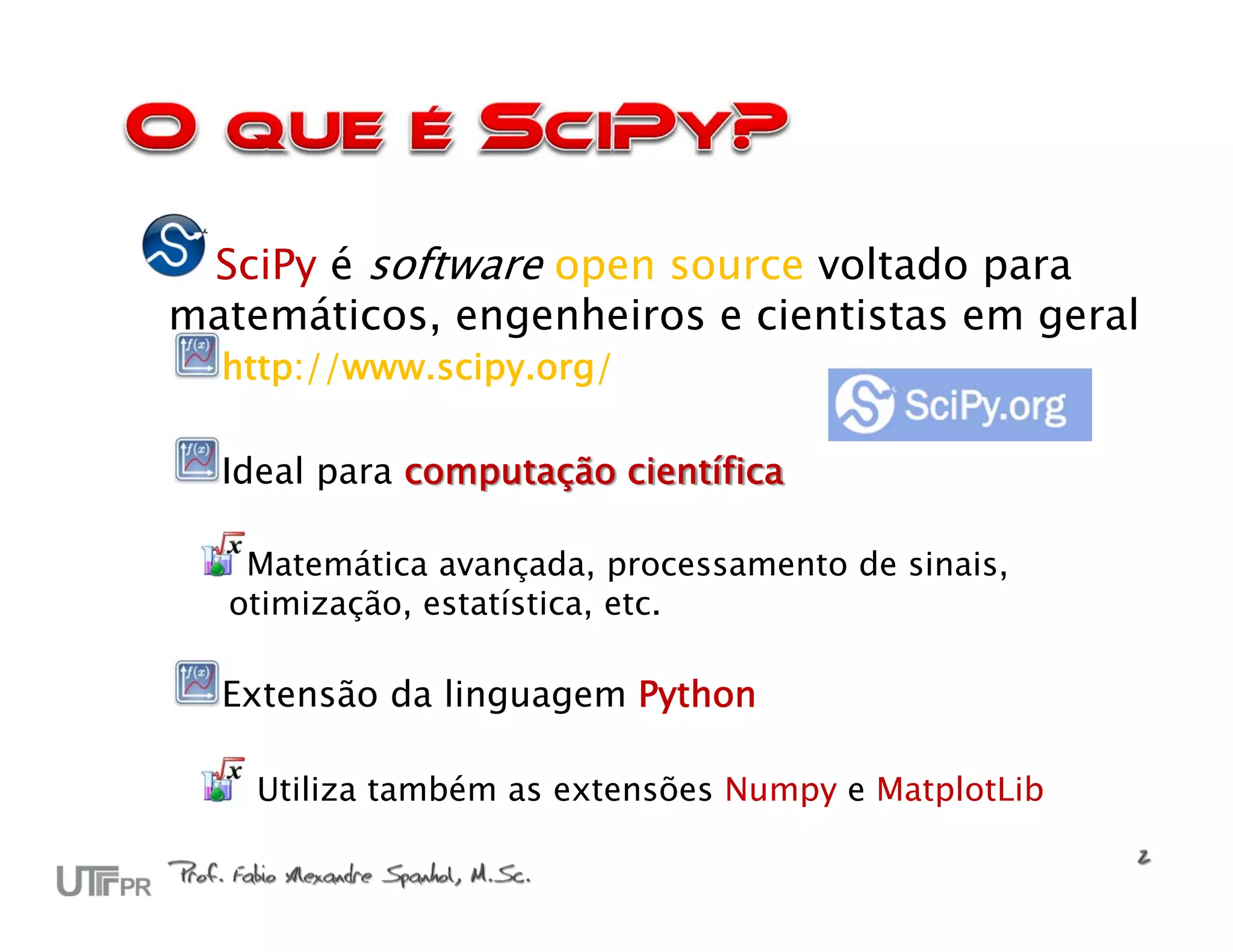 SciPy é software open source voltado para
matemáticos, engenheiros e cientistas em geral
  http://www.scipy.org/

  Ideal para computação científica

   Matemática avançada, processamento de sinais,
  otimização, estatística, etc.

  Extensão da linguagem Python

    Utiliza também as extensões Numpy e MatplotLib
 