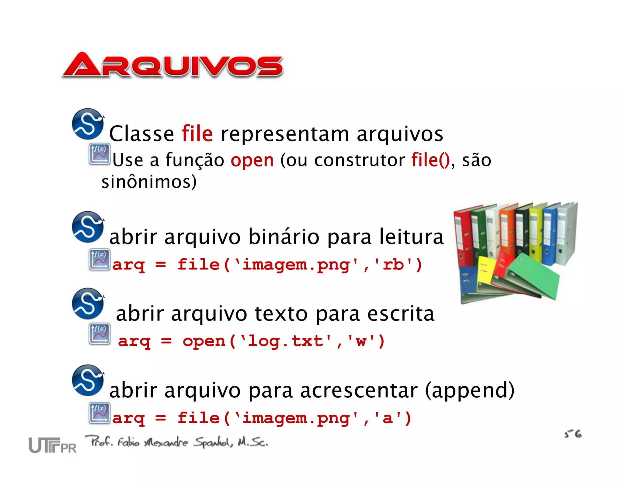 Classe file representam arquivos
 Use a função open (ou construtor file(), são
sinônimos)


abrir arquivo binário para leitura
 arq = file(‘imagem.png','rb')

 abrir arquivo texto para escrita
 arq = open(‘log.txt','w')

abrir arquivo para acrescentar (append)
 arq = file(‘imagem.png','a')
 