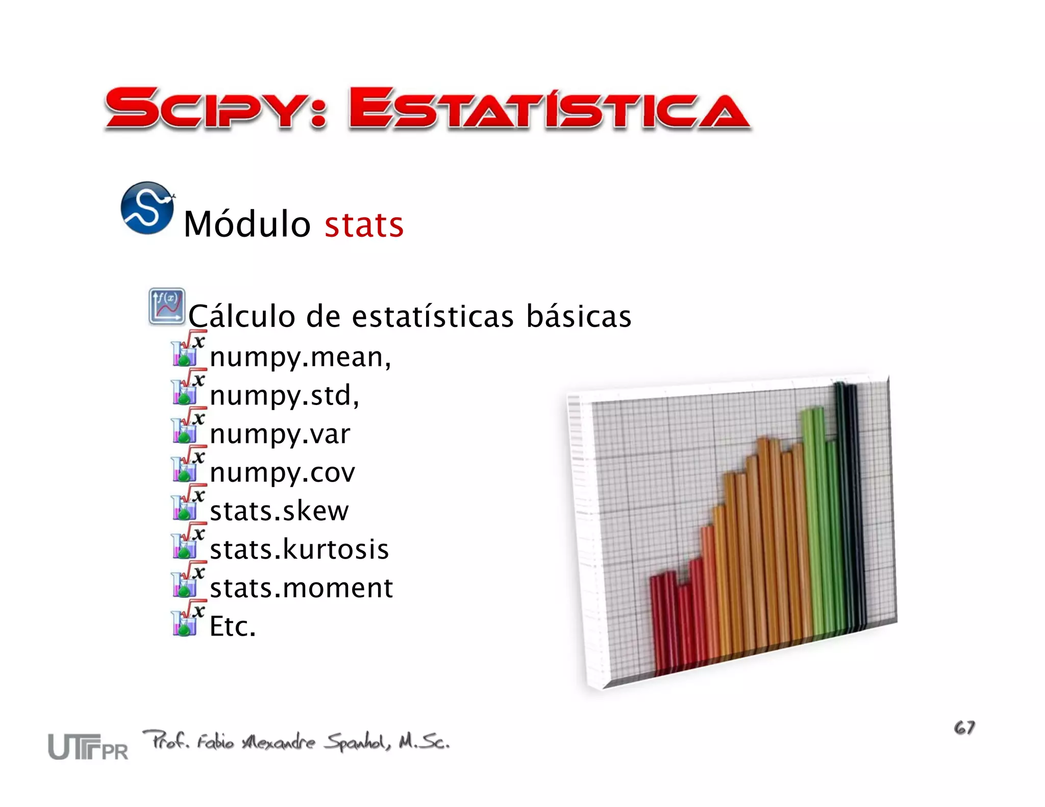 Módulo stats

Cálculo de estatísticas básicas
 numpy.mean,
 numpy.std,
 numpy.var
 numpy.cov
 stats.skew
 stats.kurtosis
 stats.moment
 Etc.
 