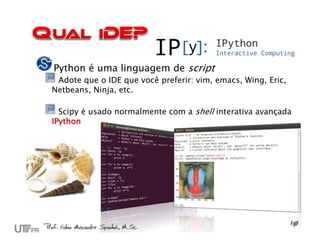 Python é uma linguagem de script
 Adote que o IDE que você preferir: vim, emacs, Wing, Eric,
Netbeans, Ninja, etc.

  Scipy é usado normalmente com a shell interativa avançada
IPython
 