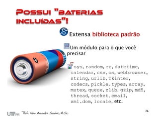 Extensa biblioteca padrão

 Um módulo para o que você
precisar

  sys, random, re, datetime,
 calendar, csv, os, webbrowser,
 string, urlib, Tkinter,
 codecs, pickle, types, array,
 mutex, queue, zlib, gzip, md5,
 thread, socket, email,
 xml.dom, locale, etc.
 