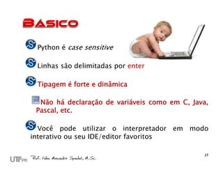 Python é case sensitive

 Linhas são delimitadas por enter

 Tipagem é forte e dinâmica

  Não há declaração de variáveis como em C, Java,
 Pascal, etc.

  Você pode utilizar o interpretador em modo
interativo ou seu IDE/editor favoritos
 