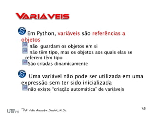 Em Python, variáveis são referências a
objetos
   não guardam os objetos em si
   não têm tipo, mas os objetos aos quais elas se
 referem têm tipo
  São criadas dinamicamente

  Uma variável não pode ser utilizada em uma
expressão sem ter sido inicializada
  não existe “criação automática” de variáveis
 
