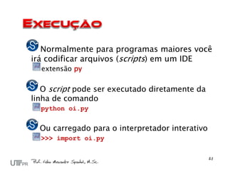 Normalmente para programas maiores você
irá codificar arquivos (scripts) em um IDE
  extensão py

   O script pode ser executado diretamente da
linha de comando
  python oi.py


  Ou carregado para o interpretador interativo
  >>> import oi.py
 
