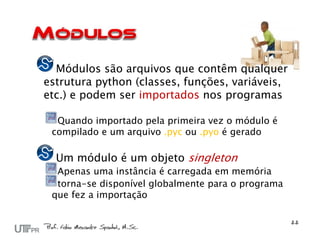 Módulos são arquivos que contêm qualquer
estrutura python (classes, funções, variáveis,
etc.) e podem ser importados nos programas

  Quando importado pela primeira vez o módulo é
 compilado e um arquivo .pyc ou .pyo é gerado

  Um módulo é um objeto singleton
  Apenas uma instância é carregada em memória
  torna-se disponível globalmente para o programa
 que fez a importação
 