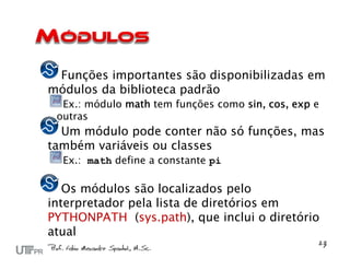 Funções importantes são disponibilizadas em
módulos da biblioteca padrão
  Ex.: módulo math tem funções como sin, cos, exp e
 outras
  Um módulo pode conter não só funções, mas
também variáveis ou classes
  Ex.: math define a constante pi

   Os módulos são localizados pelo
interpretador pela lista de diretórios em
PYTHONPATH (sys.path), que inclui o diretório
atual
 