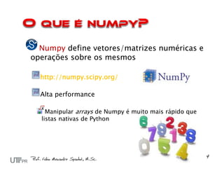 Numpy define vetores/matrizes numéricas e
operações sobre os mesmos

  http://numpy.scipy.org/

  Alta performance

    Manipular arrays de Numpy é muito mais rápido que
  listas nativas de Python
 