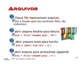 Classe file representam arquivos
 Use a função open (ou construtor file(), são
sinônimos)


abrir arquivo binário para leitura
 arq = file(‘imagem.png','rb')

 abrir arquivo texto para escrita
 arq = open(‘log.txt','w')

abrir arquivo para acrescentar (append)
 arq = file(‘imagem.png','a')
 