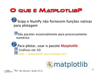 Scipy e NumPy não fornecem funções nativas
para plotagem

  São pacotes essencialmente para processamento
 numérico

  Para plotar, usar o pacote Matplotlib
  Gráficos em 2D
  http://matplotlib.sourceforge.net/
 