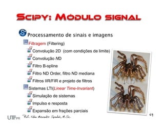 Processamento de sinais e imagens
Filtragem (Filtering)
  Convolução 2D (com condições de limite)
  Convolução ND
  Filtro B-spline
  Filtro ND Order, filtro ND mediana
  Filtros IIR/FIR e projeto de filtros
Sistemas LTI(Linear Time-Invariant)
  Simulação de sistemas
  Impulso e resposta
  Expansão em frações parciais
 