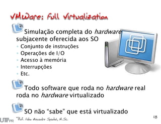 Simulação completa do hardware
subjacente oferecida aos SO
◦ Conjunto de instruções
◦ Operações de I/O
◦ Acesso à memória
◦ Interrupções
◦ Etc.
Todo software que roda no hardware real
roda no hardware virtualizado
SO não “sabe” que está virtualizado
Prof. Fabio Alexandre Spanhol, M.Sc.
18
 