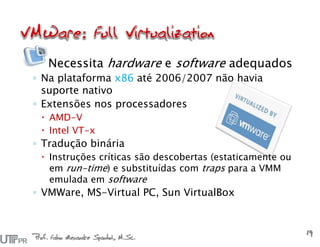 Prof. Fabio Alexandre Spanhol, M.Sc.
19
Necessita hardware e software adequados
◦ Na plataforma x86 até 2006/2007 não havia
suporte nativo
◦ Extensões nos processadores
 AMD-V
 Intel VT-x
◦ Tradução binária
 Instruções críticas são descobertas (estaticamente ou
em run-time) e substituídas com traps para a VMM
emulada em software
◦ VMWare, MS-Virtual PC, Sun VirtualBox
 