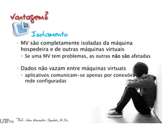 Prof. Fabio Alexandre Spanhol, M.Sc.
26
Isolamento
◦ MV são completamente isoladas da máquina
hospedeira e de outras máquinas virtuais
 Se uma MV tem problemas, as outras não são afetadas
◦ Dados não vazam entre máquinas virtuais
 aplicativos comunicam-se apenas por conexões de
rede configuradas
 